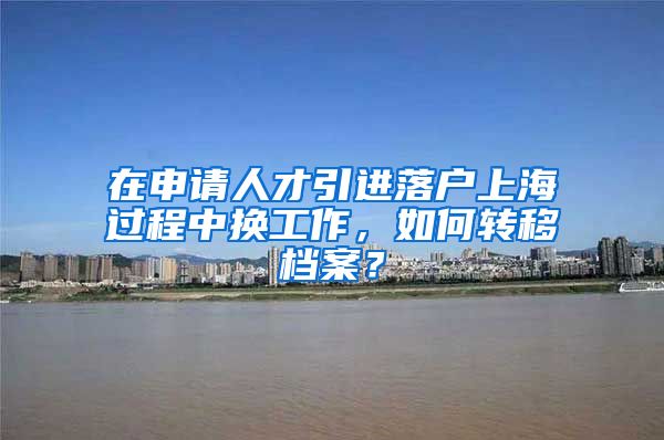 在申请人才引进落户上海过程中换工作，如何转移档案？