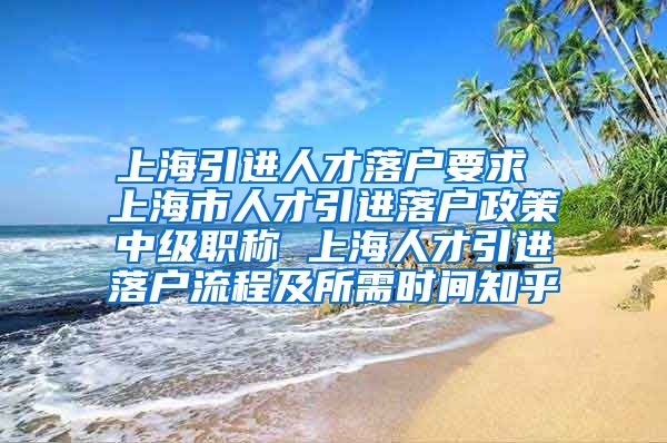 上海引进人才落户要求 上海市人才引进落户政策中级职称 上海人才引进落户流程及所需时间知乎