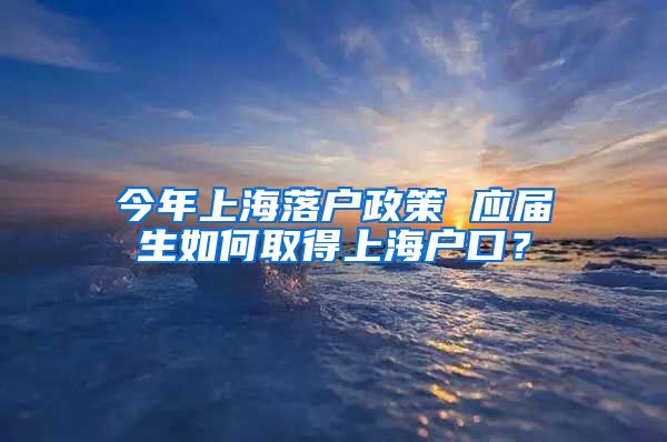 今年上海落户政策 应届生如何取得上海户口？