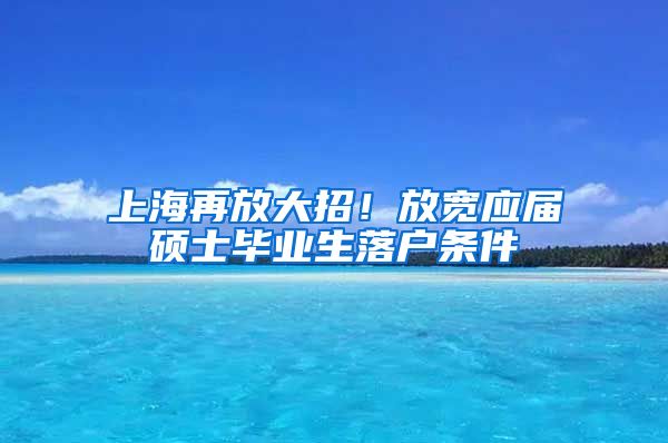 上海再放大招！放宽应届硕士毕业生落户条件