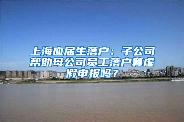 上海应届生落户：子公司帮助母公司员工落户算虚假申报吗？