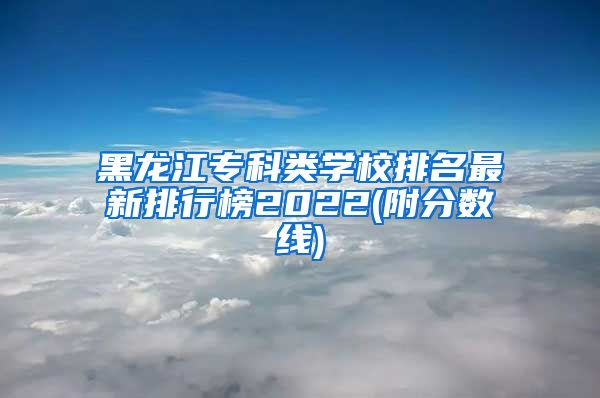 黑龙江专科类学校排名最新排行榜2022(附分数线)