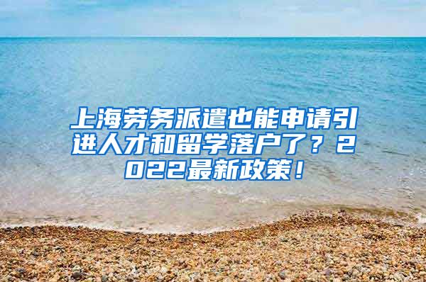 上海劳务派遣也能申请引进人才和留学落户了？2022最新政策！