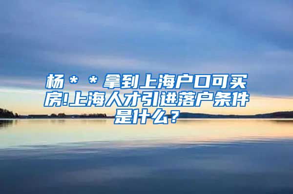 杨＊＊拿到上海户口可买房!上海人才引进落户条件是什么？