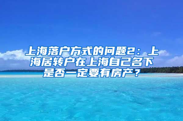 上海落户方式的问题2：上海居转户在上海自己名下是否一定要有房产？