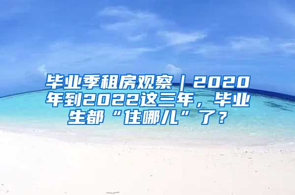 毕业季租房观察｜2020年到2022这三年，毕业生都“住哪儿”了？