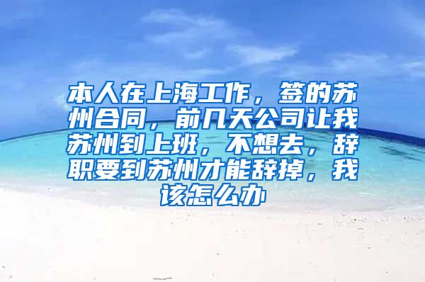 本人在上海工作，签的苏州合同，前几天公司让我苏州到上班，不想去，辞职要到苏州才能辞掉，我该怎么办