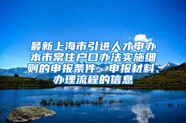 最新上海市引进人才申办本市常住户口办法实施细则的申报条件、申报材料、办理流程的信息