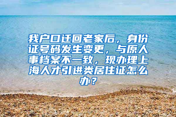 我户口迁回老家后，身份证号码发生变更，与原人事档案不一致，现办理上海人才引进类居住证怎么办？