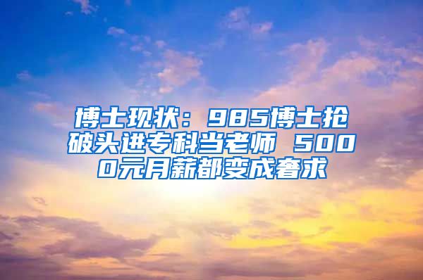 博士现状：985博士抢破头进专科当老师 5000元月薪都变成奢求