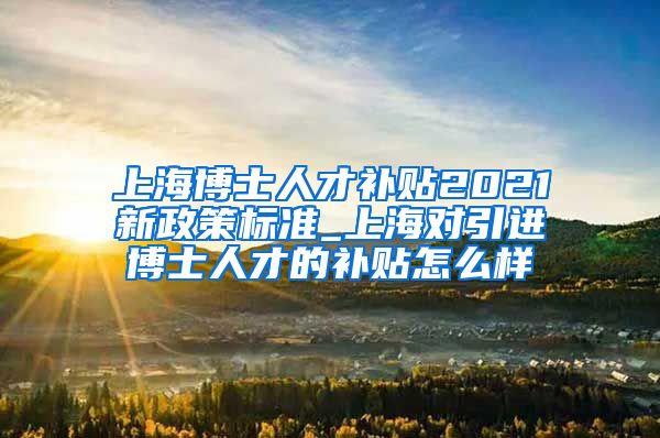 上海博士人才补贴2021新政策标准_上海对引进博士人才的补贴怎么样