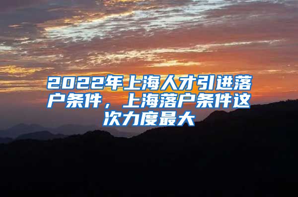 2022年上海人才引进落户条件，上海落户条件这次力度最大