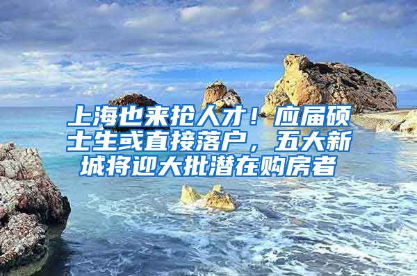 上海也来抢人才！应届硕士生或直接落户，五大新城将迎大批潜在购房者