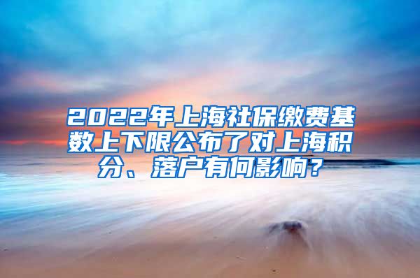 2022年上海社保缴费基数上下限公布了对上海积分、落户有何影响？