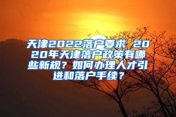 天津2022落户要求 2020年天津落户政策有哪些新规？如何办理人才引进和落户手续？