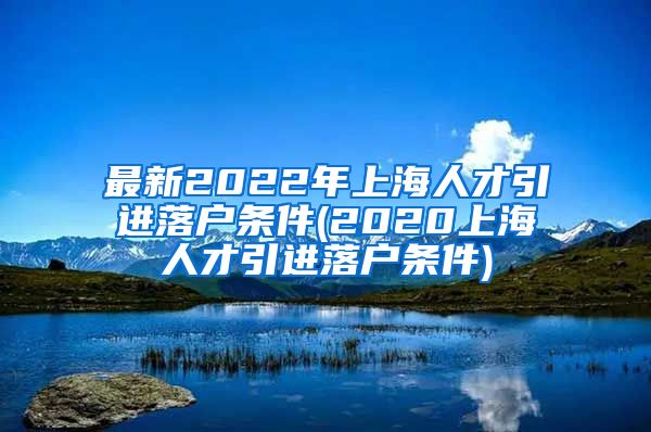 最新2022年上海人才引进落户条件(2020上海人才引进落户条件)