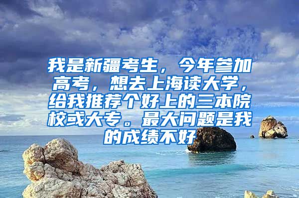 我是新疆考生，今年参加高考，想去上海读大学，给我推荐个好上的三本院校或大专。最大问题是我的成绩不好