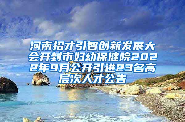 河南招才引智创新发展大会开封市妇幼保健院2022年9月公开引进23名高层次人才公告