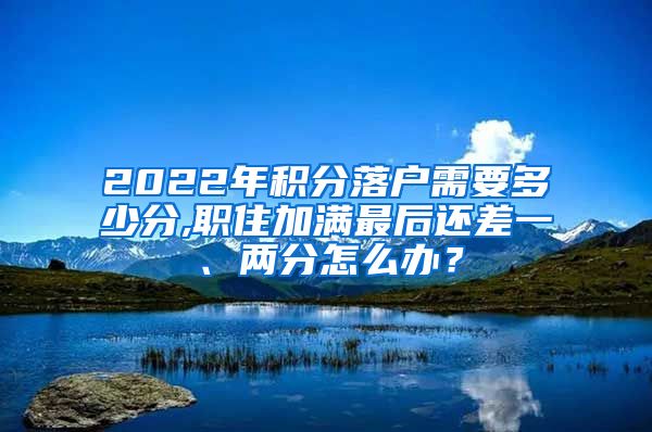 2022年积分落户需要多少分,职住加满最后还差一、两分怎么办？