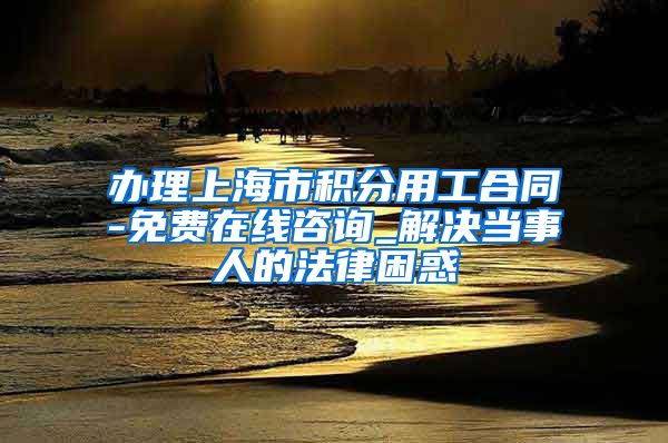 办理上海市积分用工合同-免费在线咨询_解决当事人的法律困惑