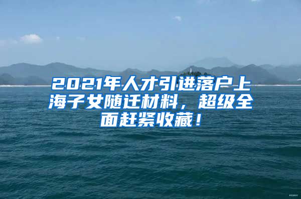 2021年人才引进落户上海子女随迁材料，超级全面赶紧收藏！