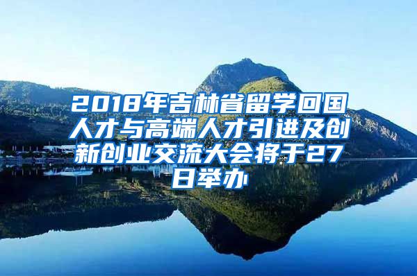 2018年吉林省留学回国人才与高端人才引进及创新创业交流大会将于27日举办