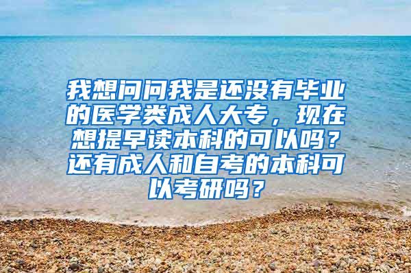 我想问问我是还没有毕业的医学类成人大专，现在想提早读本科的可以吗？还有成人和自考的本科可以考研吗？