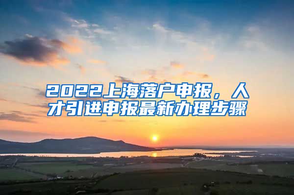 2022上海落户申报，人才引进申报最新办理步骤