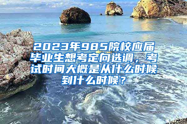 2023年985院校应届毕业生想考定向选调，考试时间大概是从什么时候到什么时候？