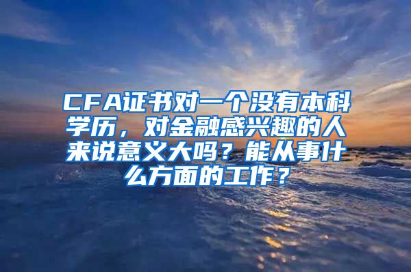 CFA证书对一个没有本科学历，对金融感兴趣的人来说意义大吗？能从事什么方面的工作？