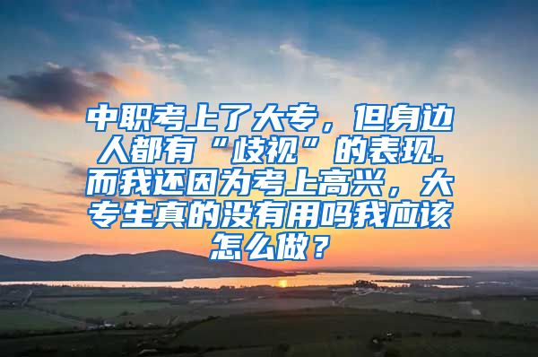 中职考上了大专，但身边人都有“歧视”的表现.而我还因为考上高兴，大专生真的没有用吗我应该怎么做？