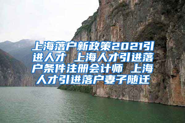 上海落户新政策2021引进人才 上海人才引进落户条件注册会计师 上海人才引进落户妻子随迁