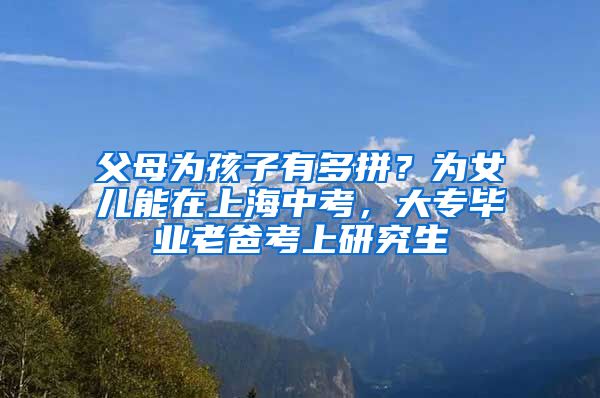 父母为孩子有多拼？为女儿能在上海中考，大专毕业老爸考上研究生