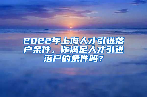 2022年上海人才引进落户条件，你满足人才引进落户的条件吗？