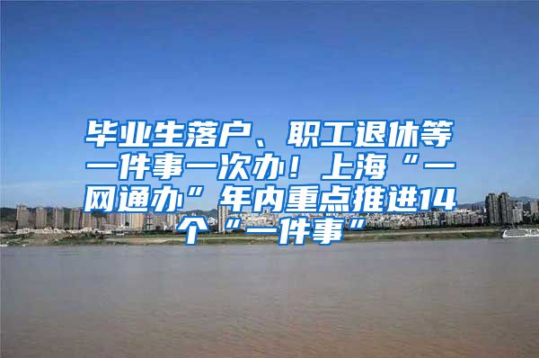 毕业生落户、职工退休等一件事一次办！上海“一网通办”年内重点推进14个“一件事”