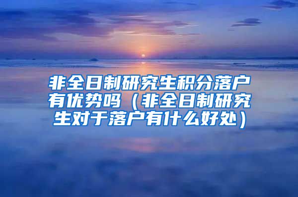 非全日制研究生积分落户有优势吗（非全日制研究生对于落户有什么好处）