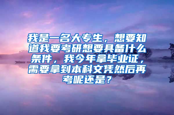 我是一名大专生，想要知道我要考研想要具备什么条件，我今年拿毕业证，需要拿到本科文凭然后再考呢还是？