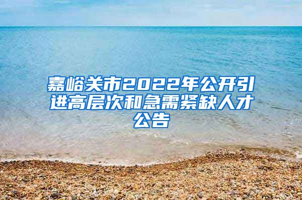 嘉峪关市2022年公开引进高层次和急需紧缺人才公告