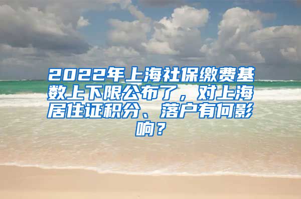 2022年上海社保缴费基数上下限公布了，对上海居住证积分、落户有何影响？