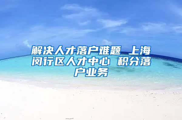 解决人才落户难题 上海闵行区人才中心 积分落户业务