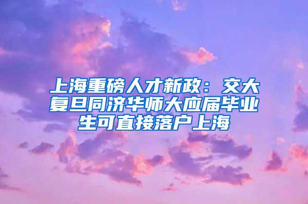 上海重磅人才新政：交大复旦同济华师大应届毕业生可直接落户上海