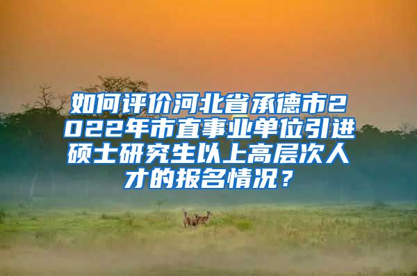 如何评价河北省承德市2022年市直事业单位引进硕士研究生以上高层次人才的报名情况？