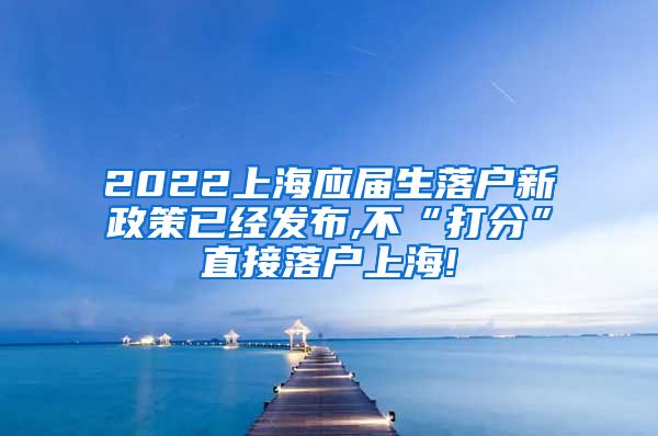 2022上海应届生落户新政策已经发布,不“打分”直接落户上海!