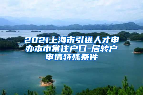 2021上海市引进人才申办本市常住户口-居转户申请特殊条件