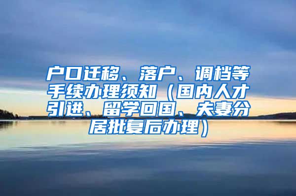 户口迁移、落户、调档等手续办理须知（国内人才引进、留学回国、夫妻分居批复后办理）