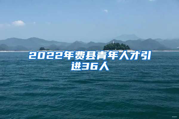 2022年费县青年人才引进36人