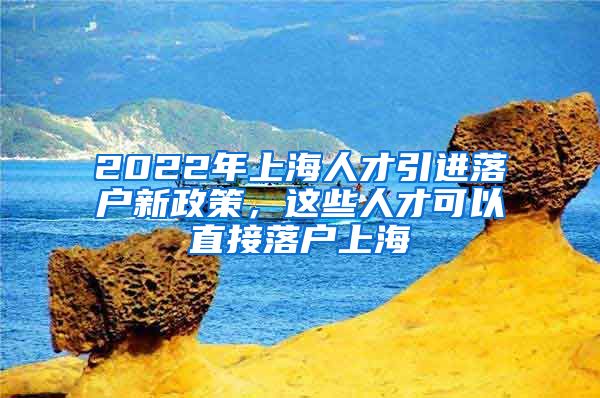 2022年上海人才引进落户新政策，这些人才可以直接落户上海