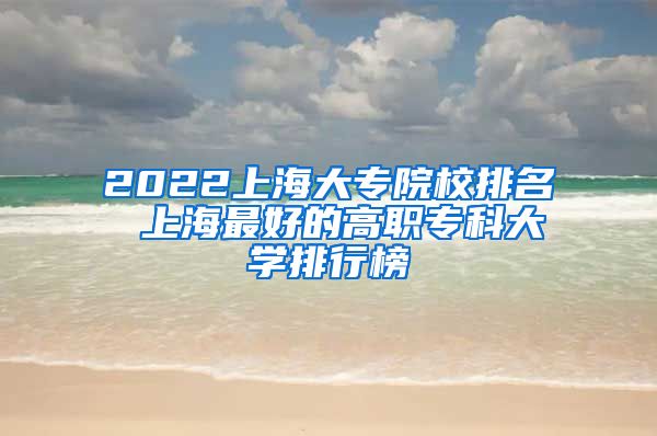 2022上海大专院校排名 上海最好的高职专科大学排行榜