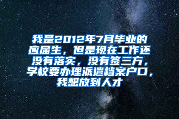 我是2012年7月毕业的应届生，但是现在工作还没有落实，没有签三方，学校要办理派遣档案户口，我想放到人才