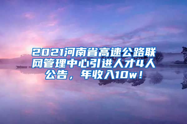 2021河南省高速公路联网管理中心引进人才4人公告，年收入10w！